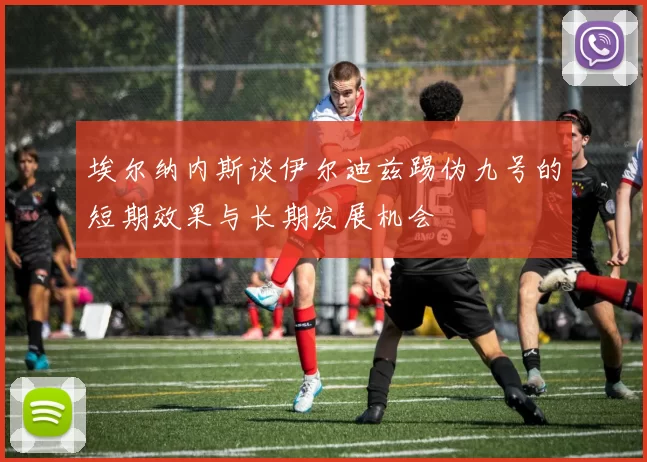 埃尔纳内斯谈伊尔迪兹踢伪九号的短期效果与长期发展机会