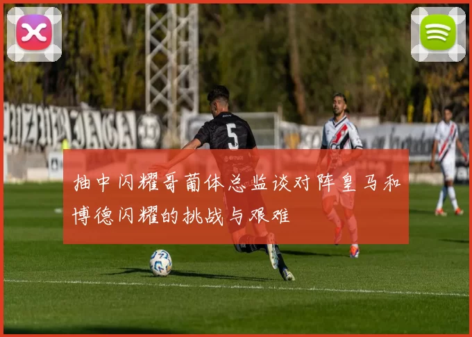 抽中闪耀哥葡体总监谈对阵皇马和博德闪耀的挑战与艰难