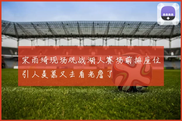宋雨琦现场观战湖人赛场前排座位引人羡慕又去看老詹了