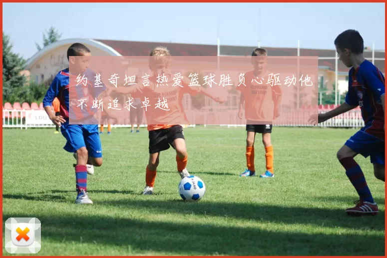 约基奇坦言热爱篮球胜负心驱动他不断追求卓越