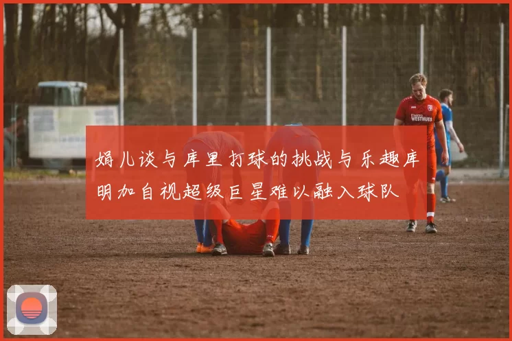 娟儿谈与库里打球的挑战与乐趣库明加自视超级巨星难以融入球队