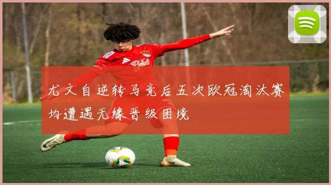 尤文自逆转马竞后五次欧冠淘汰赛均遭遇无缘晋级困境