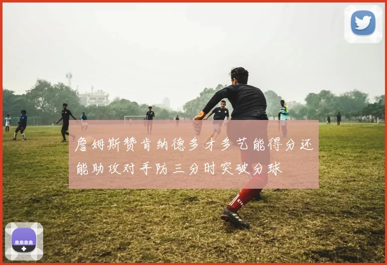 詹姆斯赞肯纳德多才多艺能得分还能助攻对手防三分时突破分球