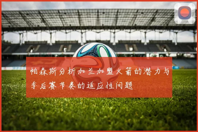 帕森斯分析加兰加盟火箭的潜力与季后赛节奏的适应性问题