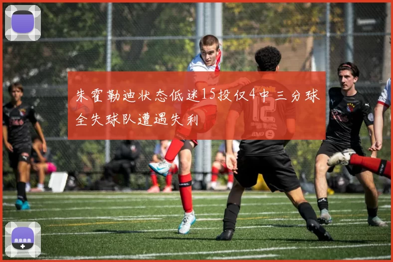 朱霍勒迪状态低迷15投仅4中三分球全失球队遭遇失利