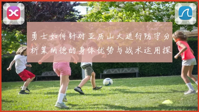 勇士如何针对亚历山大进行防守分析莱纳德的身体优势与战术运用探讨