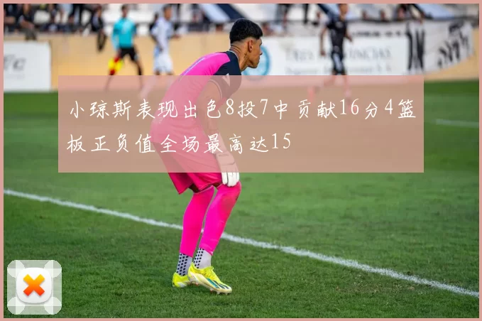 小琼斯表现出色8投7中贡献16分4篮板正负值全场最高达15