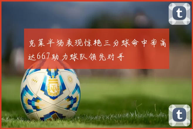 克莱半场表现惊艳三分球命中率高达667助力球队领先对手