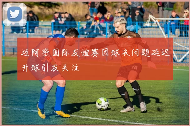 迈阿密国际友谊赛因球衣问题延迟开球引发关注