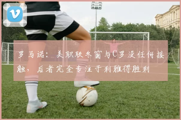 罗马诺：美职联冬窗与C罗没任何接触，后者完全专注于利雅得胜利