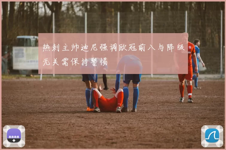 热刺主帅迪尼强调欧冠前八与降级无关需保持警惕