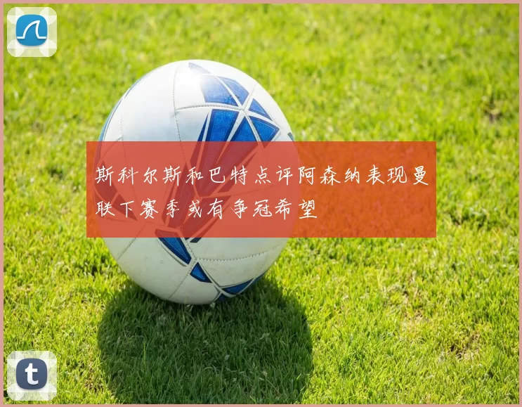 斯科尔斯和巴特点评阿森纳表现曼联下赛季或有争冠希望