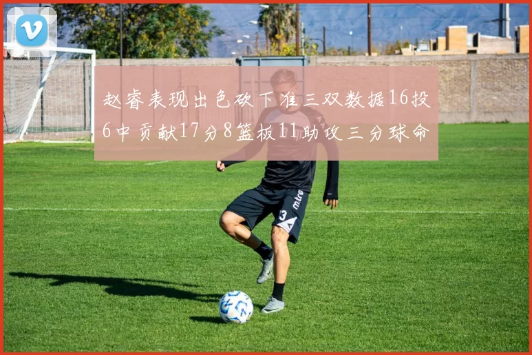 赵睿表现出色砍下准三双数据16投6中贡献17分8篮板11助攻三分球命中率高达385