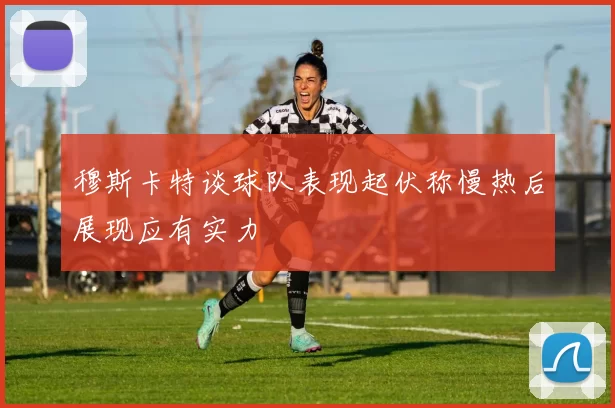 穆斯卡特谈球队表现起伏称慢热后展现应有实力