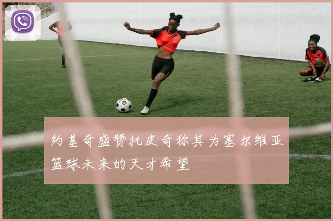 约基奇盛赞托皮奇称其为塞尔维亚篮球未来的天才希望