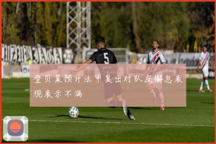 登贝莱预计法甲复出对队友懈怠表现表示不满