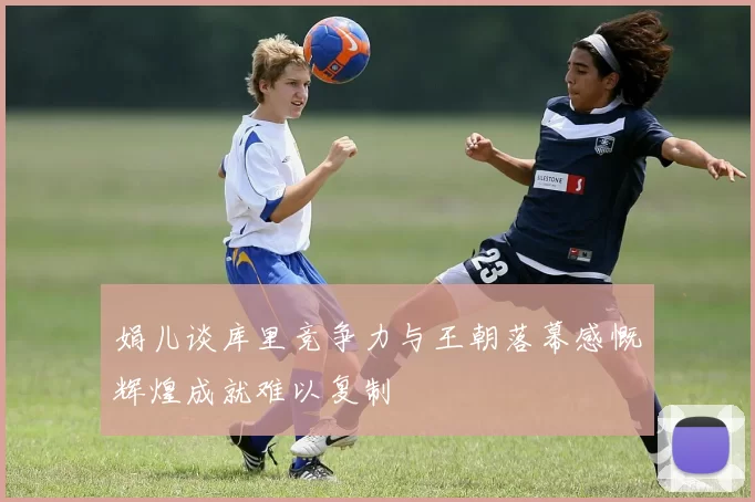 娟儿谈库里竞争力与王朝落幕感慨辉煌成就难以复制