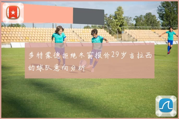 多特蒙德拒绝冬窗报价29岁吉拉西的球队意向分析
