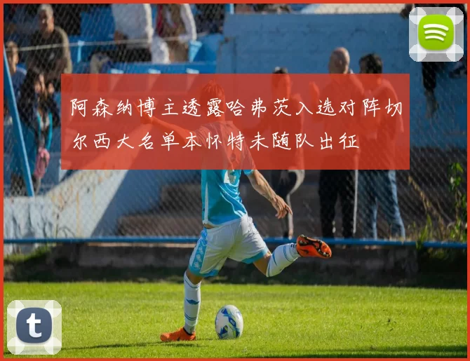 阿森纳博主透露哈弗茨入选对阵切尔西大名单本怀特未随队出征