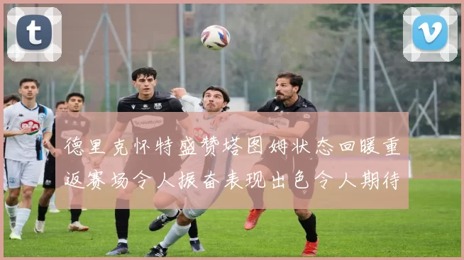 德里克怀特盛赞塔图姆状态回暖重返赛场令人振奋表现出色令人期待