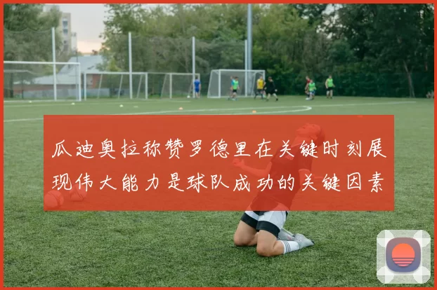 瓜迪奥拉称赞罗德里在关键时刻展现伟大能力是球队成功的关键因素