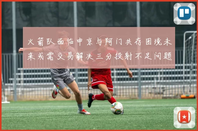火箭队面临申京与阿门共存困境未来或需交易解决三分投射不足问题