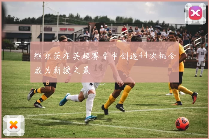维尔茨在英超赛季中创造44次机会成为新援之最